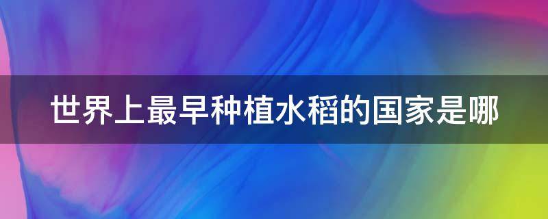 世界上最早种植水稻的国家是哪（世界上最早种植水稻的国家是哪一个）