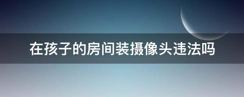 在孩子的房间装摄像头违法吗 家长在孩子屋里安装摄像头犯法吗