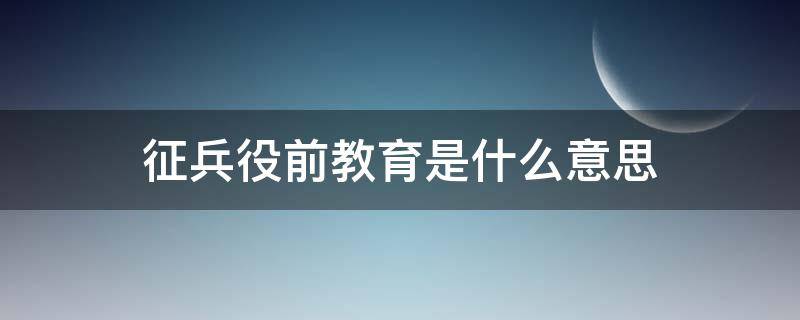 征兵役前教育是什么意思 新兵役前教育是什么意思