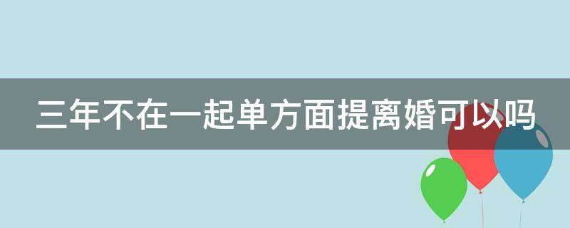 三年不在一起單方面提離婚可以嗎 3年不在一起可以離婚嗎