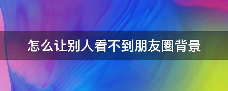 怎么让别人看不到朋友圈背景 怎样让别人看不到朋友圈背景