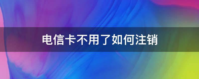 电信卡不用了如何注销 电信卡不用了要不要注销