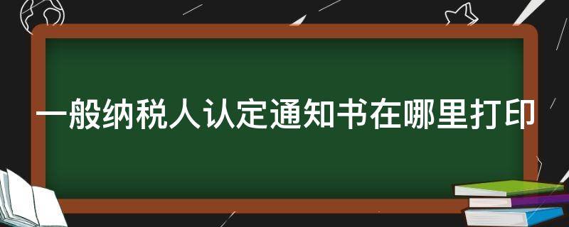 一般纳税人认定通知书在哪里打印 一般纳税人认定通知书在哪里打印宁波