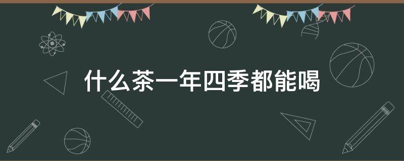 什么茶一年四季都能喝（什么茶一年四季都能喝还降三高）