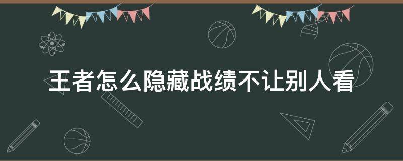 王者怎么隱藏戰(zhàn)績不讓別人看（王者怎么隱藏戰(zhàn)績不讓別人看2021）