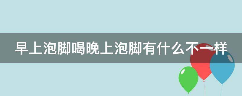 早上泡腳喝晚上泡腳有什么不一樣（早上泡腳喝晚上泡腳有什么不一樣的效果）