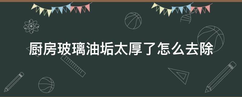 廚房玻璃油垢太厚了怎么去除（廚房玻璃窗上的油垢怎么快速去除）