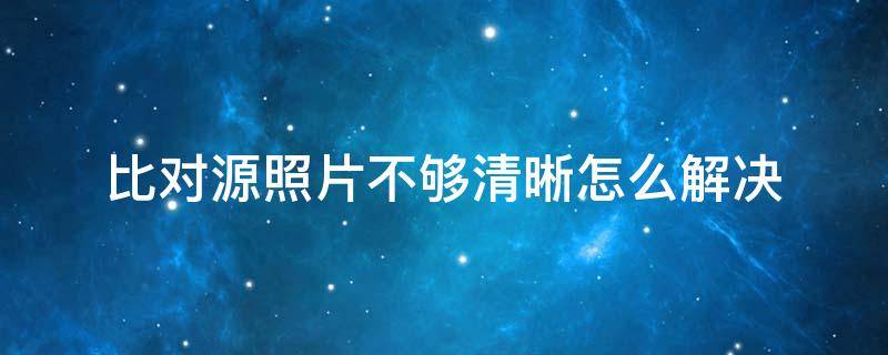 比对源照片不够清晰怎么解决 您的比对源照片不够清晰怎么解决