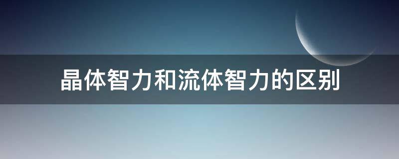 晶體智力和流體智力的區(qū)別（晶體智力和流體智力的區(qū)別有哪些）