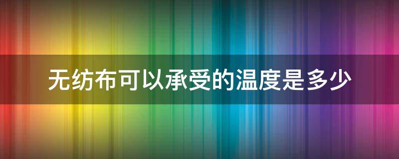 無(wú)紡布可以承受的溫度是多少（無(wú)紡布 溫度）