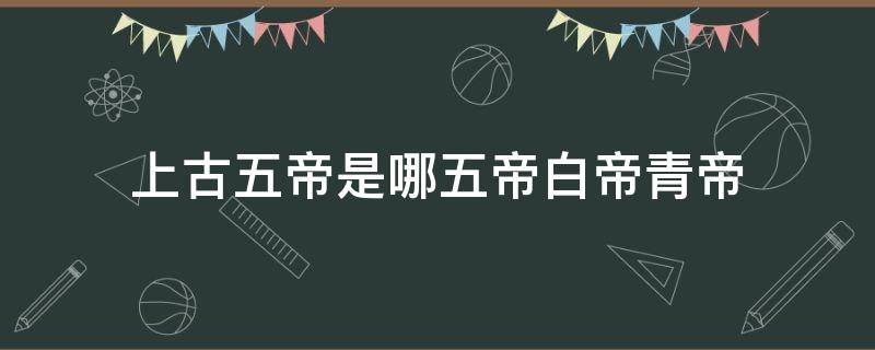 上古五帝是哪五帝白帝青帝（上古時期五帝是哪五帝）