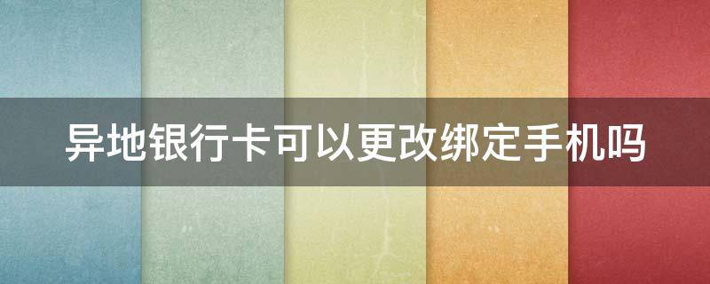 异地银行卡可以更改绑定手机吗（异地银行卡可以更改手机号吗）