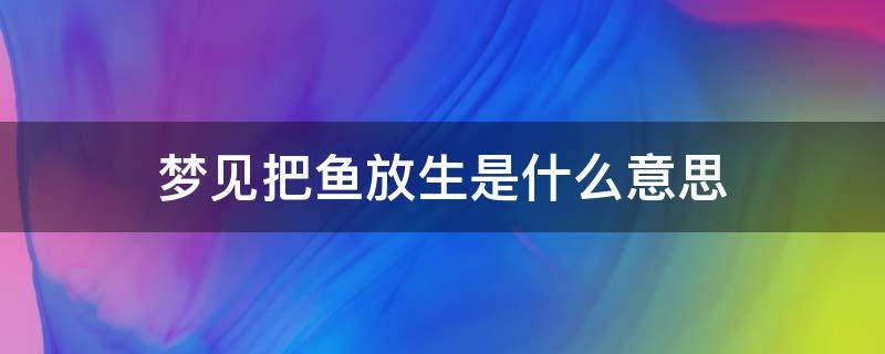 夢(mèng)見把魚放生是什么意思（夢(mèng)到魚放生是什么意思）