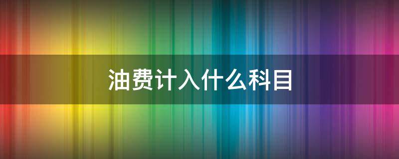 油費(fèi)計入什么科目 車輛油費(fèi)計入什么科目