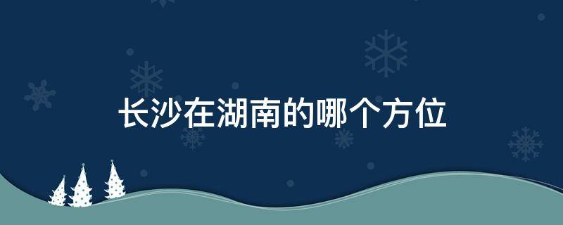 長沙在湖南的哪個方位（長沙是哪個方位）