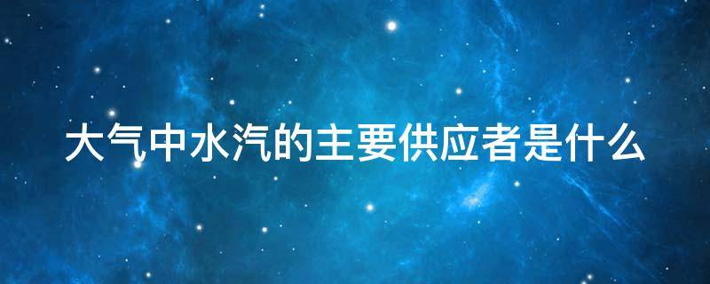 大气中水汽的主要供应者是什么 大气中水汽的主要供应者是什么气体