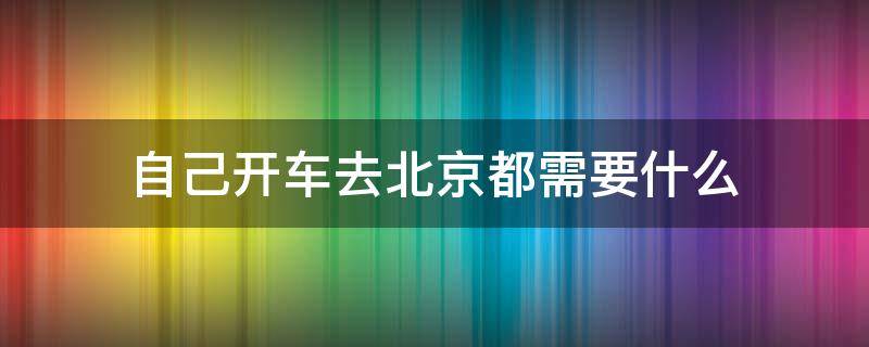 自己開車去北京都需要什么（自己開車到北京都需要什么）