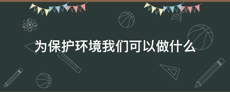 為保護環(huán)境我們可以做什么（我們能為保護環(huán)境做什么呢）