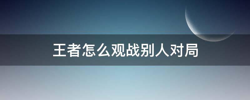 王者怎么观战别人对局（王者如何观战自己打过的局）