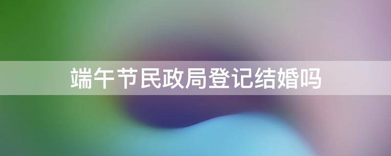 端午节民政局登记结婚吗 春节期间民政局能办理结婚吗