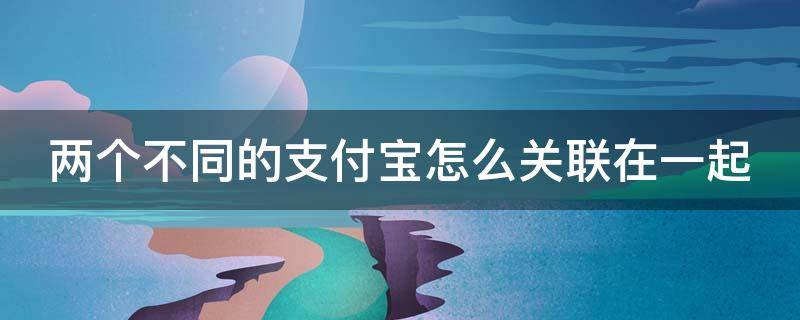 两个不同的支付宝怎么关联在一起 两个支付宝如何关联?