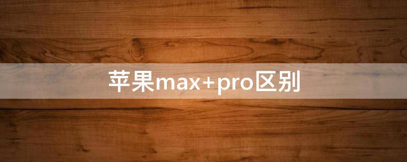 蘋果max 蘋果max和pro的區(qū)別