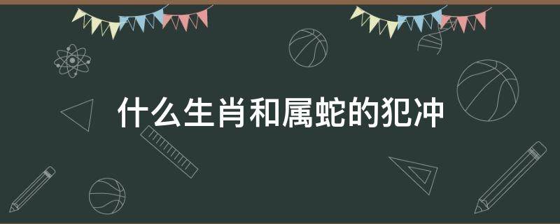 什么生肖和属蛇的犯冲（属蛇的和属啥的犯冲）