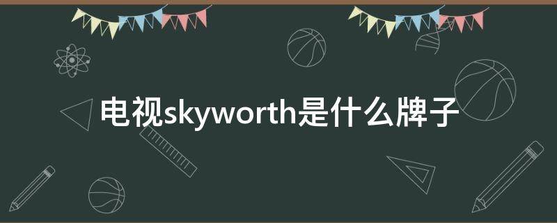 电视skyworth是什么牌子 skyworth是什么电视品牌