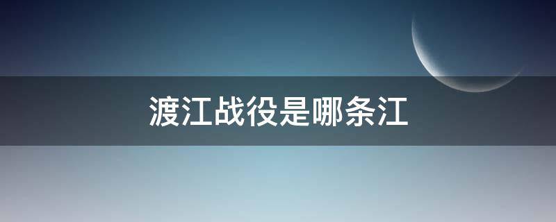 渡江战役是哪条江（渡江战役是哪个江）