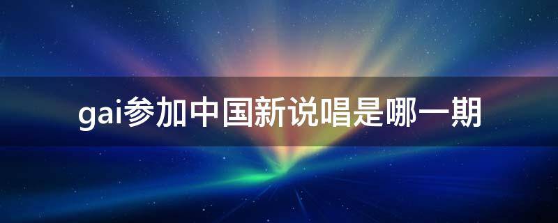 gai参加中国新说唱是哪一期 中国新说唱第一季冠军gai和谁