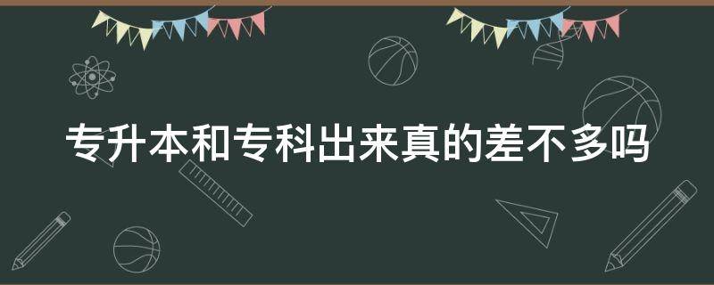 专升本和专科出来真的差不多吗 专升本和专科出来真的差不多吗?