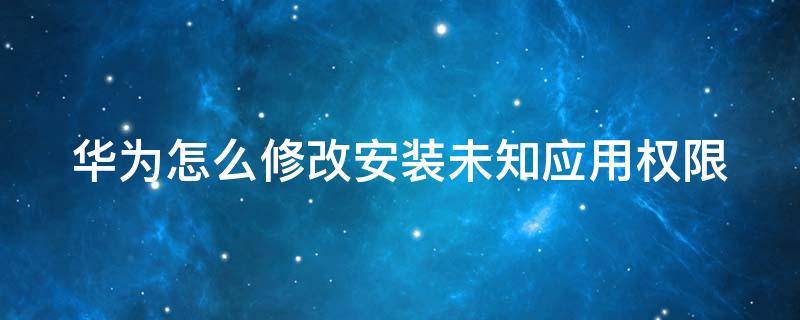 華為怎么修改安裝未知應(yīng)用權(quán)限（華為怎么修改安裝未知應(yīng)用權(quán)限設(shè)置）