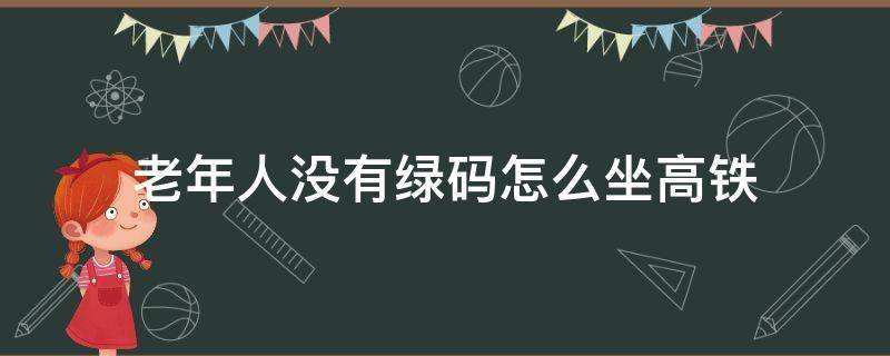 老年人没有绿码怎么坐高铁 没有绿码的老年人怎么坐高铁