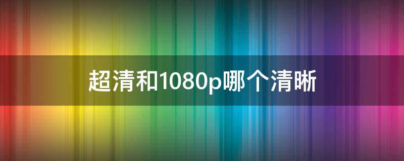 超清和1080p哪個清晰（超清和高清 1080p哪個清晰）