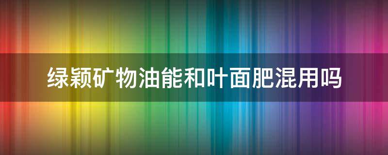 綠穎礦物油能和葉面肥混用嗎（綠穎礦物油農(nóng)藥）