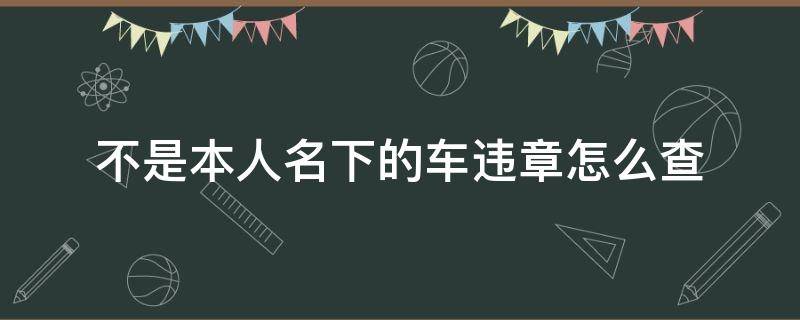 不是本人名下的車違章怎么查（12123不是本人名下的車違章怎么查）