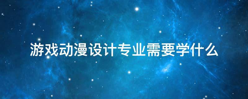 游戲動漫設(shè)計專業(yè)需要學什么（游戲動漫設(shè)計專業(yè)怎么樣）