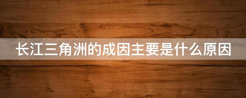 长江三角洲的成因主要是什么原因 长江三角洲的成因是什么?