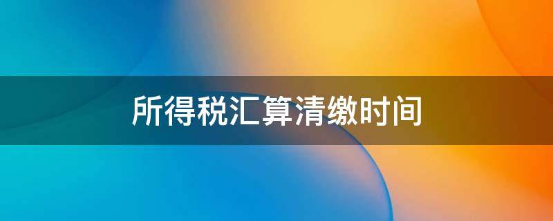 所得稅匯算清繳時間 所得稅匯算清繳時間期限