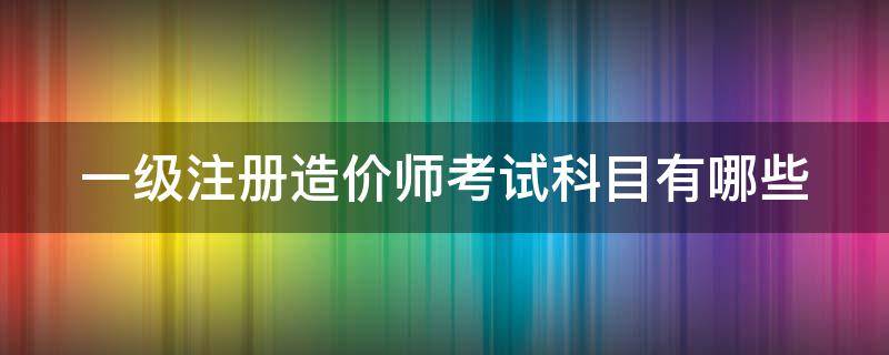 一級注冊造價師考試科目有哪些 一級注冊造價工程師考試內(nèi)容