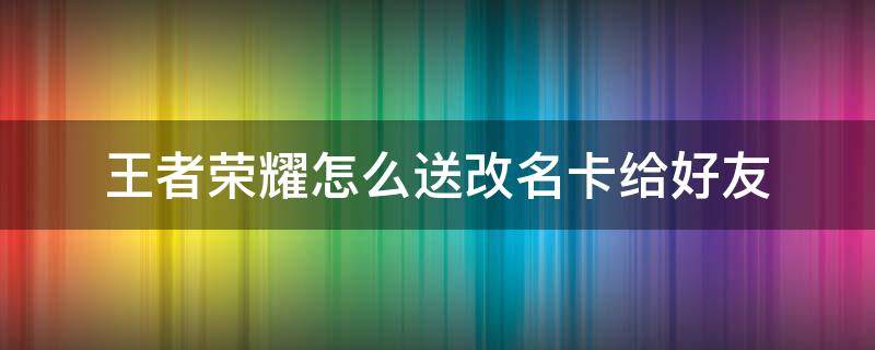 王者榮耀怎么送改名卡給好友（王者榮耀里面的改名卡怎么送給好友）