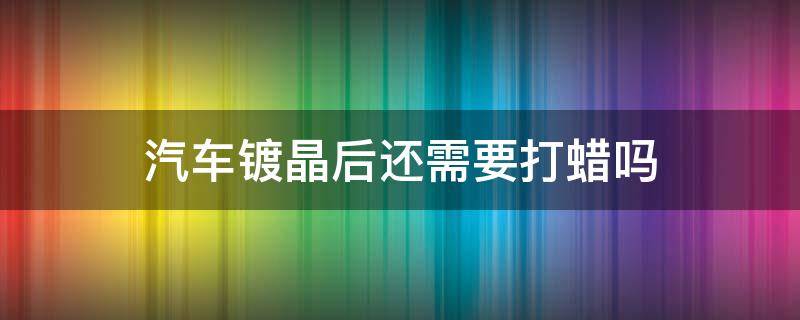 汽车镀晶后还需要打蜡吗 汽车镀晶之后还能打蜡吗