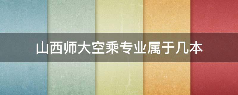 山西師大空乘專業(yè)屬于幾本（山西大學(xué)空乘專業(yè)是幾本）