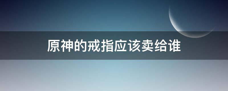 原神的戒指應(yīng)該賣給誰 原神要不要賣戒指