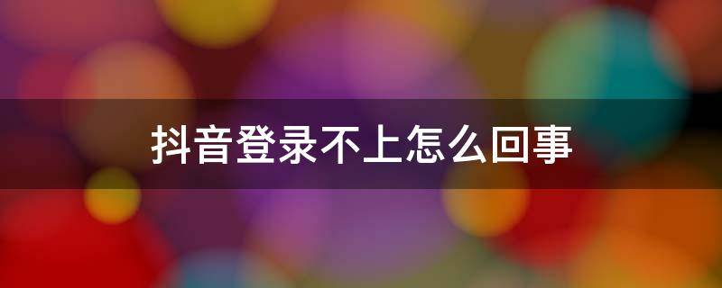 抖音登錄不上怎么回事（抖音登錄不上是怎么回事）