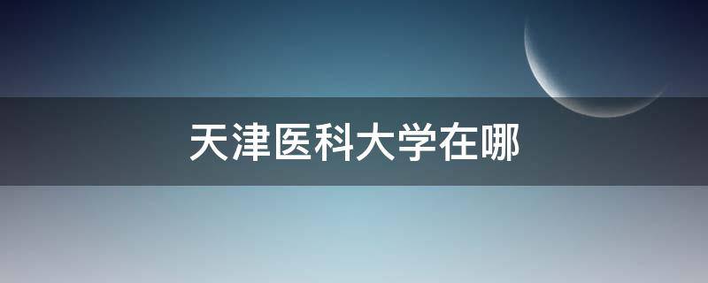 天津醫(yī)科大學在哪 天津醫(yī)科大學在哪個省份