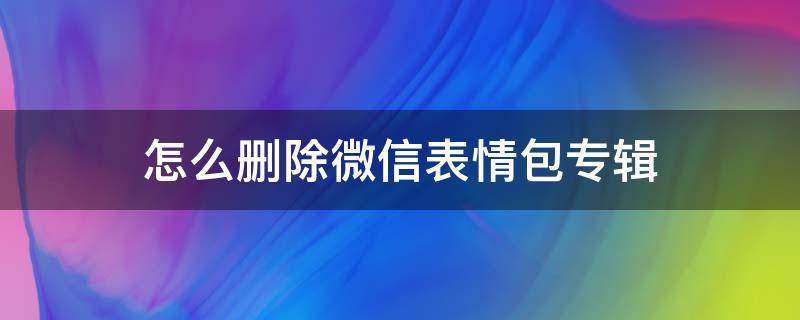 怎么刪除微信表情包專輯（微信添加的表情包專輯怎么刪除）