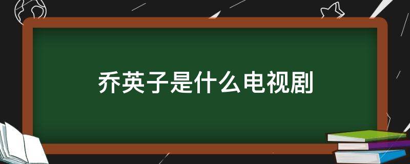 乔英子是什么电视剧（乔英子是什么电视剧?）