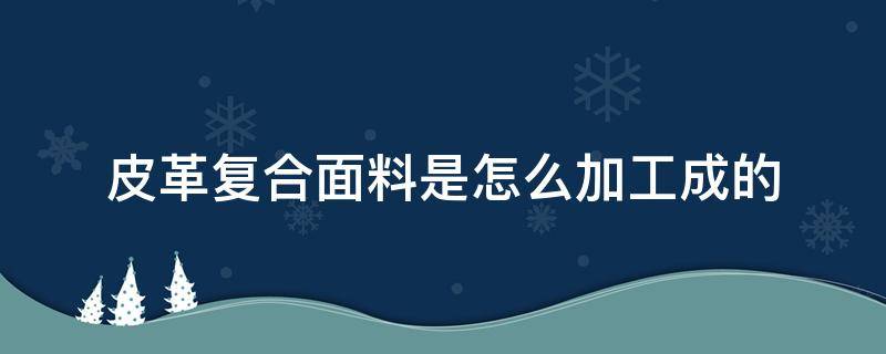 皮革复合面料是怎么加工成的 皮革复合面料是如何进行的