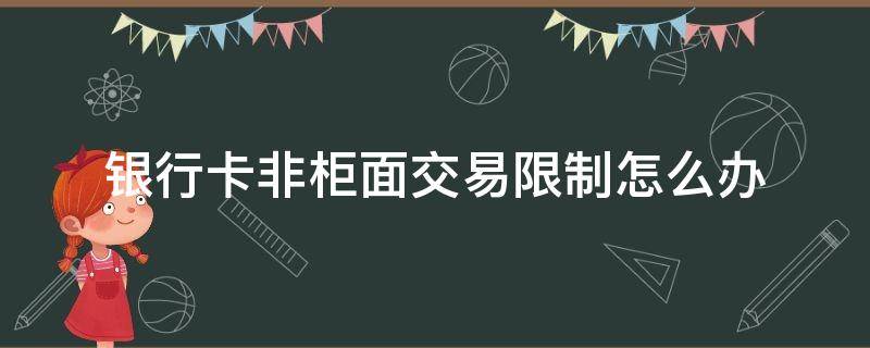 银行卡非柜面交易限制怎么办（2022年银行卡非柜面交易限制怎么办）